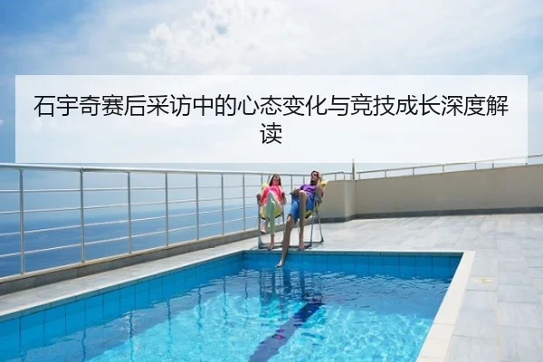 石宇奇赛后采访中的心态变化与竞技成长深度解读