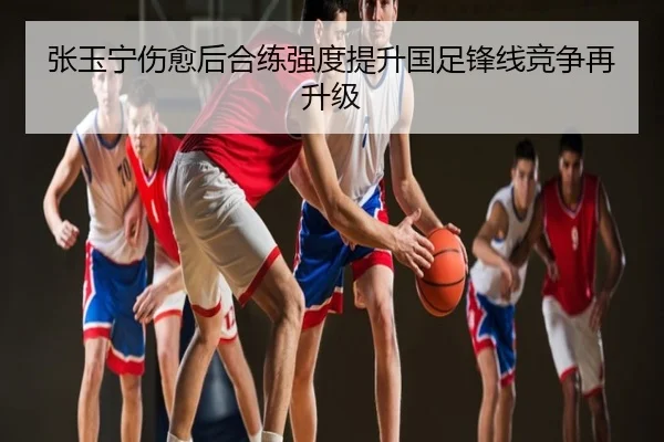 张玉宁伤愈后合练强度提升国足锋线竞争再升级