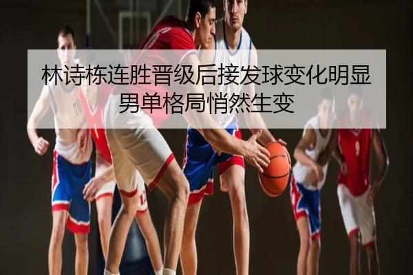 林诗栋连胜晋级后接发球变化明显 男单格局悄然生变