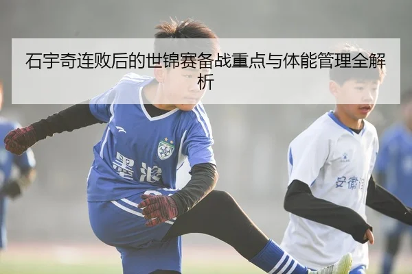石宇奇连败后的世锦赛备战重点与体能管理全解析
